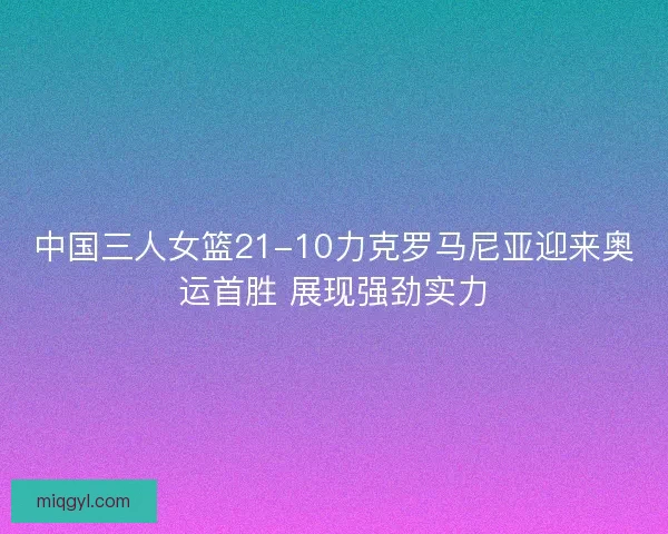 中国三人女篮21-10力克罗马尼亚迎来奥运首胜 展现强劲实力